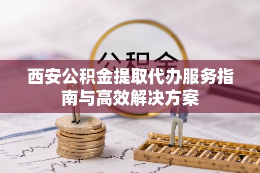 阜宁西安公积金提取代办服务指南与高效解决方案