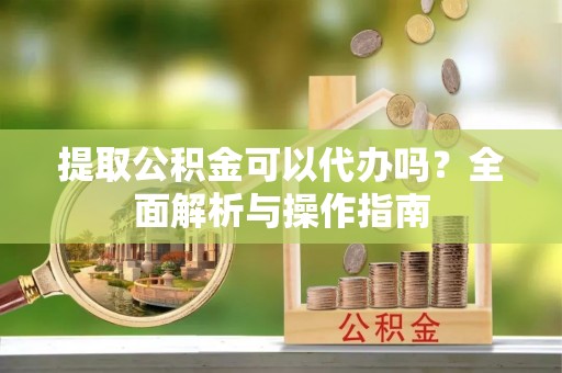 阜宁提取公积金可以代办吗？全面解析与操作指南