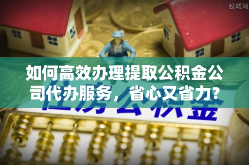 阜宁如何高效办理提取公积金公司代办服务，省心又省力？