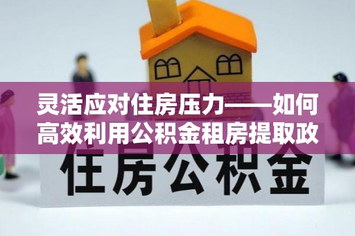 阜宁灵活应对住房压力——如何高效利用公积金租房提取政策