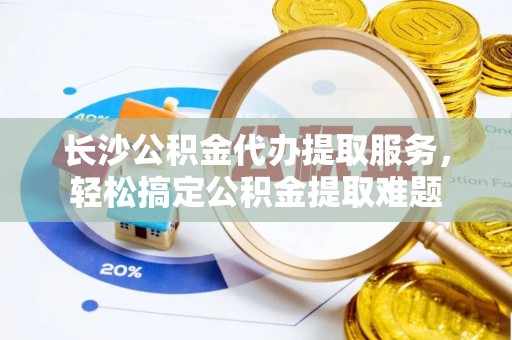 阜宁长沙公积金代办提取服务，轻松搞定公积金提取难题