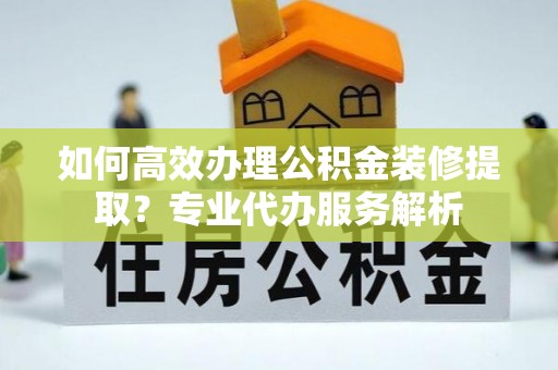 阜宁如何高效办理公积金装修提取？专业代办服务解析