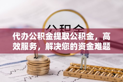 阜宁代办公积金提取公积金，高效服务，解决您的资金难题