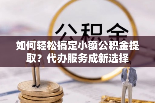 阜宁如何轻松搞定小额公积金提取？代办服务成新选择
