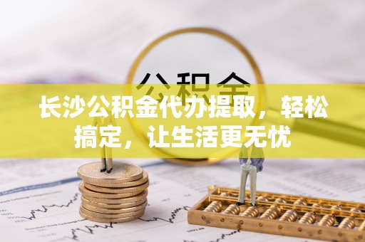 阜宁长沙公积金代办提取，轻松搞定，让生活更无忧