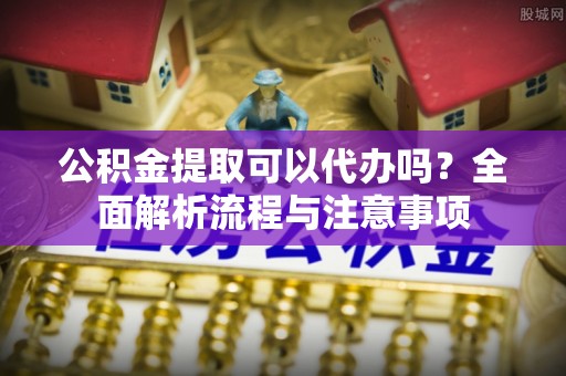 阜宁公积金提取可以代办吗？全面解析流程与注意事项