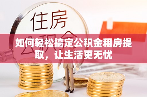 阜宁如何轻松搞定公积金租房提取，让生活更无忧