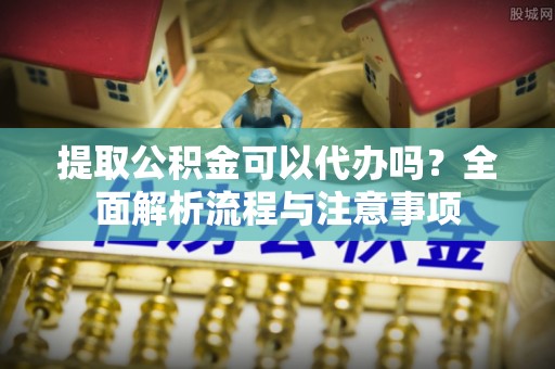阜宁提取公积金可以代办吗？全面解析流程与注意事项