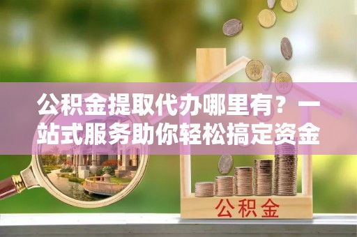 阜宁公积金提取代办哪里有？一站式服务助你轻松搞定资金难题
