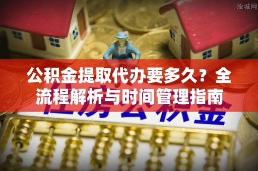 阜宁公积金提取代办要多久？全流程解析与时间管理指南