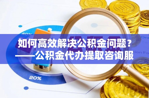 阜宁如何高效解决公积金问题？——公积金代办提取咨询服务指南