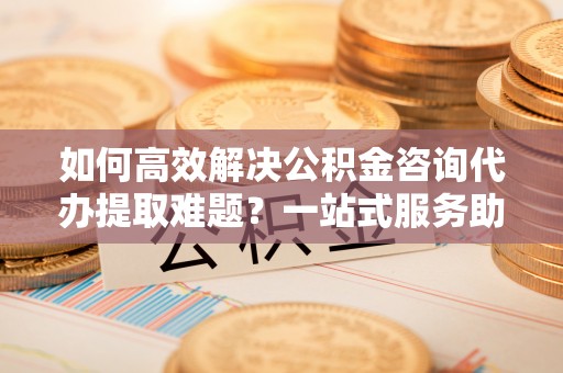 阜宁如何高效解决公积金咨询代办提取难题？一站式服务助您轻松搞定