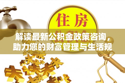 阜宁解读最新公积金政策咨询，助力您的财富管理与生活规划