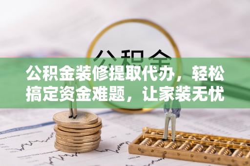 阜宁公积金装修提取代办，轻松搞定资金难题，让家装无忧