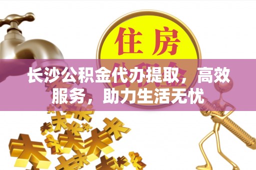 阜宁长沙公积金代办提取，高效服务，助力生活无忧
