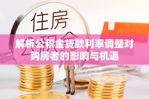 阜宁解析公积金贷款利率调整对购房者的影响与机遇