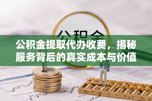 阜宁公积金提取代办收费，揭秘服务背后的真实成本与价值