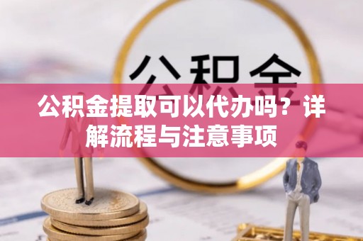 阜宁公积金提取可以代办吗？详解流程与注意事项