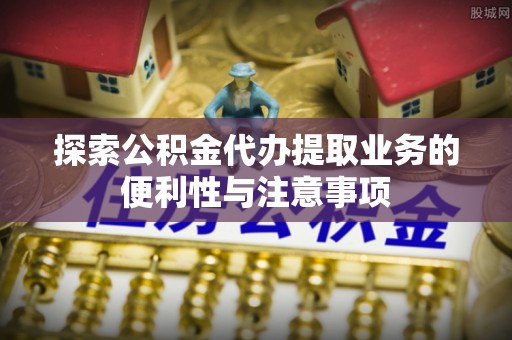 阜宁探索公积金代办提取业务的便利性与注意事项