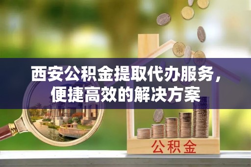 阜宁西安公积金提取代办服务，便捷高效的解决方案