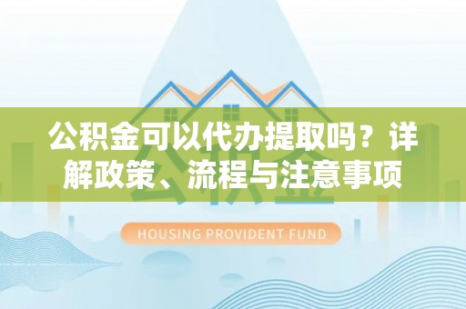 阜宁公积金可以代办提取吗？详解政策、流程与注意事项