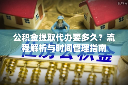 阜宁公积金提取代办要多久？流程解析与时间管理指南