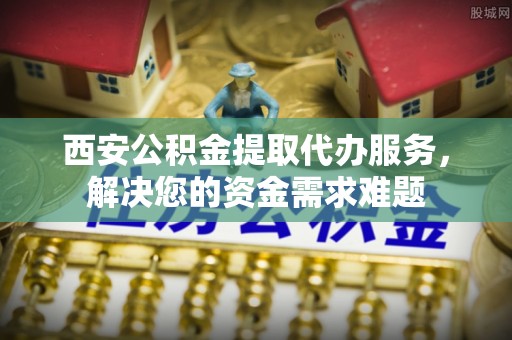阜宁西安公积金提取代办服务，解决您的资金需求难题