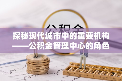 阜宁探秘现代城市中的重要机构——公积金管理中心的角色与使命