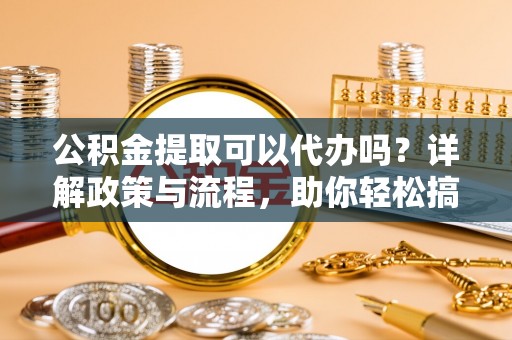 阜宁公积金提取可以代办吗？详解政策与流程，助你轻松搞定！