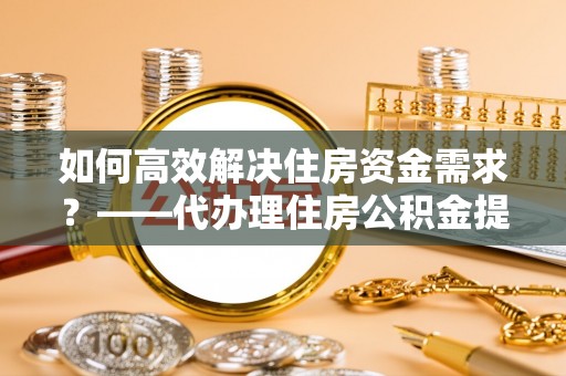 阜宁如何高效解决住房资金需求？——代办理住房公积金提取服务全解析