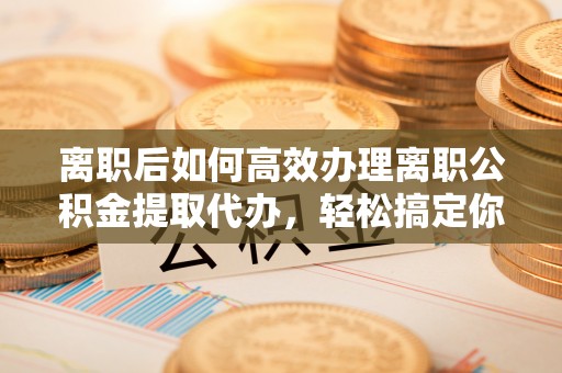阜宁离职后如何高效办理离职公积金提取代办，轻松搞定你的公积金