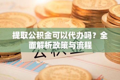 阜宁提取公积金可以代办吗？全面解析政策与流程