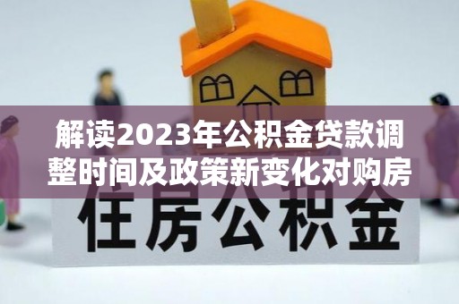 阜宁解读2023年公积金贷款调整时间及政策新变化对购房的影响