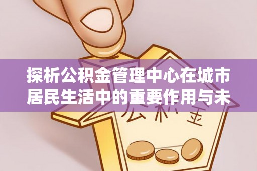 阜宁探析公积金管理中心在城市居民生活中的重要作用与未来发展趋势