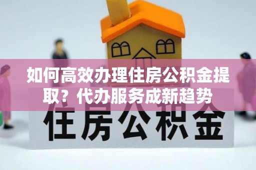 阜宁如何高效办理住房公积金提取？代办服务成新趋势