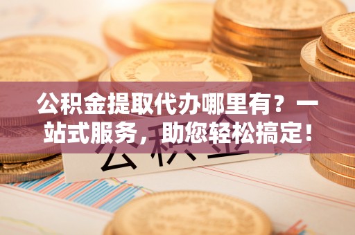 阜宁公积金提取代办哪里有？一站式服务，助您轻松搞定！
