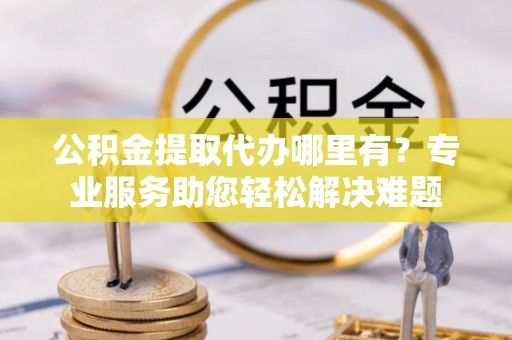 阜宁公积金提取代办哪里有？专业服务助您轻松解决难题
