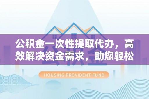 阜宁公积金一次性提取代办，高效解决资金需求，助您轻松应对生活难题
