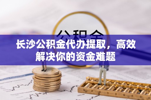 阜宁长沙公积金代办提取，高效解决你的资金难题
