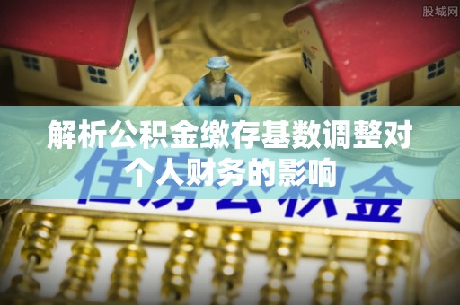 阜宁解析公积金缴存基数调整对个人财务的影响