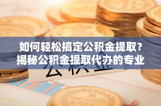 阜宁如何轻松搞定公积金提取？揭秘公积金提取代办的专业服务