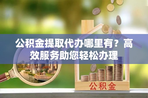 阜宁公积金提取代办哪里有？高效服务助您轻松办理