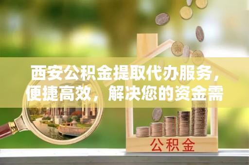 阜宁西安公积金提取代办服务，便捷高效，解决您的资金需求