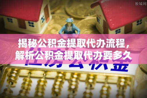 阜宁揭秘公积金提取代办流程，解析公积金提取代办要多久的真相