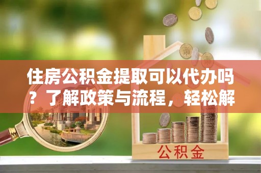 阜宁住房公积金提取可以代办吗？了解政策与流程，轻松解决你的疑问