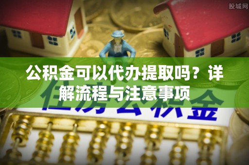 阜宁公积金可以代办提取吗？详解流程与注意事项