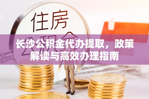 阜宁长沙公积金代办提取，政策解读与高效办理指南