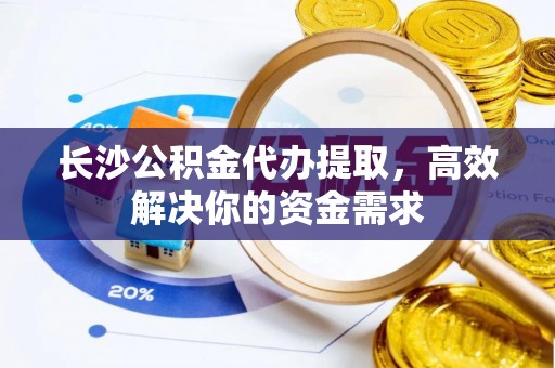阜宁长沙公积金代办提取，高效解决你的资金需求