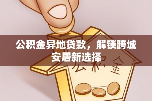 阜宁公积金异地贷款，解锁跨城安居新选择