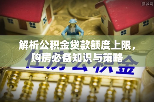 阜宁解析公积金贷款额度上限，购房必备知识与策略